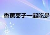 香蕉枣子一起吃是什么样的感觉（香蕉 枣）