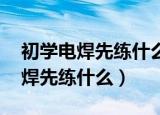 初学电焊先练什么 有哪些注意事项（初学电焊先练什么）