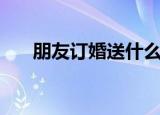 朋友订婚送什么礼物合适（订婚礼物）