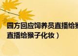 园方回应饲养员直播给猴子化妆是真的吗（园方回应饲养员直播给猴子化妆）