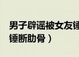 男子辟谣被女友锤断肋骨9（男子辟谣被女友锤断肋骨）