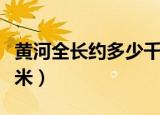 黄河全长约多少千米以上（黄河全长约多少千米）