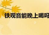 铁观音能晚上喝吗（隔夜的铁观音能喝吗）