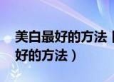 美白最好的方法 目前最有效的（美白效果最好的方法）