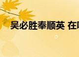 吴必胜奉顺英 在哪里看（吴必胜奉顺英）