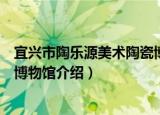 宜兴市陶乐源美术陶瓷博物馆（关于宜兴市陶乐源美术陶瓷博物馆介绍）