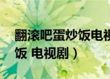 翻滚吧蛋炒饭电视剧免费观看（翻滚吧 蛋炒饭 电视剧）
