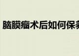 脑膜瘤术后如何保养及吃什么（脑膜瘤术后）