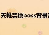 天帷禁地boss背景音乐（天帷禁地图怎么开）