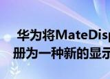  华为将MateDisplay和MateScreen商标注册为一种新的显示技术