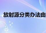 放射源分类办法由 负责（放射源分类办法）