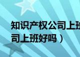 知识产权公司上班好吗in 知乎（知识产权公司上班好吗）