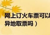 网上订火车票可以异地取票吗（电话订票可以异地取票吗）