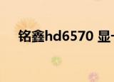 铭鑫hd6570 显卡驱动（铭鑫hd6570）