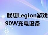  联想Legion游戏智能手机成为市场上第一款90W充电设备