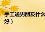 手工送男朋友什么礼物好（送男朋友什么礼物好）