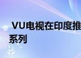 VU电视在印度推出了4种尺寸的4K智能电视系列