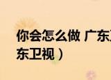 你会怎么做 广东卫视2021（你会怎么做 广东卫视）