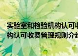 实验室和检验机构认可收费管理规则（关于实验室和检验机构认可收费管理规则介绍）