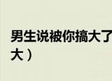 男生说被你搞大了是啥意思（是男人就把她搞大）