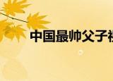 中国最帅父子视频（中国最帅父子）