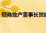 招商地产董事长贺建亚（招商贺建亚被免职）