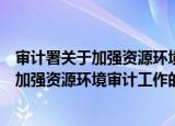 审计署关于加强资源环境审计工作的意见（关于审计署关于加强资源环境审计工作的意见介绍）
