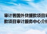 审计署国外贷援款项目审计服务中心（关于审计署国外贷援款项目审计服务中心介绍）