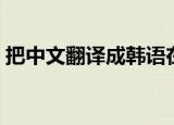 把中文翻译成韩语在线（把中文翻译成韩语）