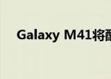 Galaxy M41将配备三星从未有过的电池