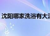 沈阳哪家洗浴有大活（沈阳哪家洗浴有大活）