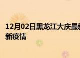 12月02日黑龙江大庆最新疫情状况及大庆今天增长多少例最新疫情
