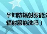 孕妇防辐射服能洗吗 如何正确清洗（孕妇防辐射服能洗吗）