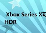 Xbox Series X可以向旧游戏添加120FPS与HDR