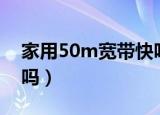 家用50m宽带快吗（一般家庭宽带50m够用吗）