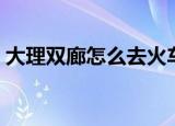 大理双廊怎么去火车站（大理火车站到双廊）