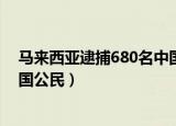 马来西亚逮捕680名中国公民视频（马来西亚逮捕680名中国公民）