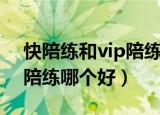 快陪练和vip陪练哪个好一点（快陪练和vip陪练哪个好）