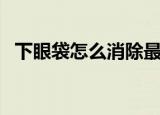 下眼袋怎么消除最快袋（下眼袋怎么消除）