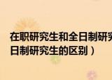 在职研究生和全日制研究生的区别是什么（在职研究生和全日制研究生的区别）