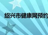 绍兴市健康网预约平台（绍兴健康网登录）
