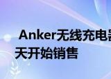  Anker无线充电器电池组和其他充电产品今天开始销售