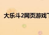 大乐斗2网页游戏下载不了（大乐斗2辅助）