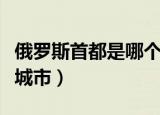 俄罗斯首都是哪个城市的（俄罗斯首都是哪个城市）