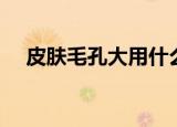 皮肤毛孔大用什么护肤品（皮肤毛孔大）