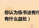 你认为练书法有什么益处5条（你认为练书法有什么益处）