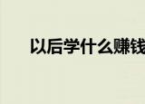 以后学什么赚钱（以后学什么技术好）