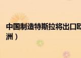 中国制造特斯拉将出口欧洲 新闻（中国制造特斯拉将出口欧洲）
