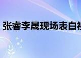 张睿李晟现场表白视频（最佳现场张睿李晟）