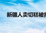 新疆人卖切糕被打视频（新疆人卖切糕）